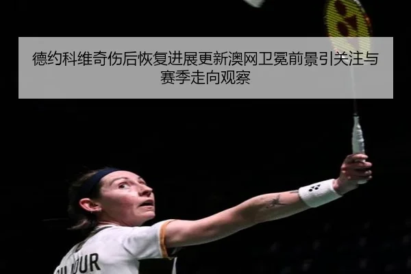 德约科维奇伤后恢复进展更新澳网卫冕前景引关注与赛季走向观察